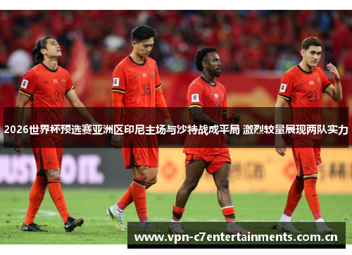 2026世界杯预选赛亚洲区印尼主场与沙特战成平局 激烈较量展现两队实力